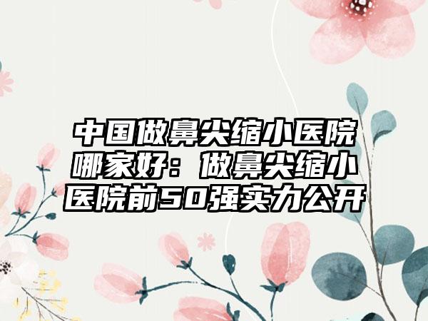 中国做鼻尖缩小医院哪家好：做鼻尖缩小医院前50强实力公开