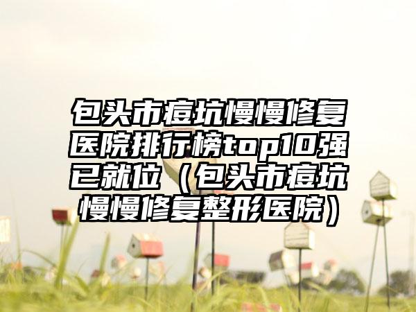 包头市痘坑慢慢修复医院排行榜top10强已就位（包头市痘坑慢慢修复整形医院）