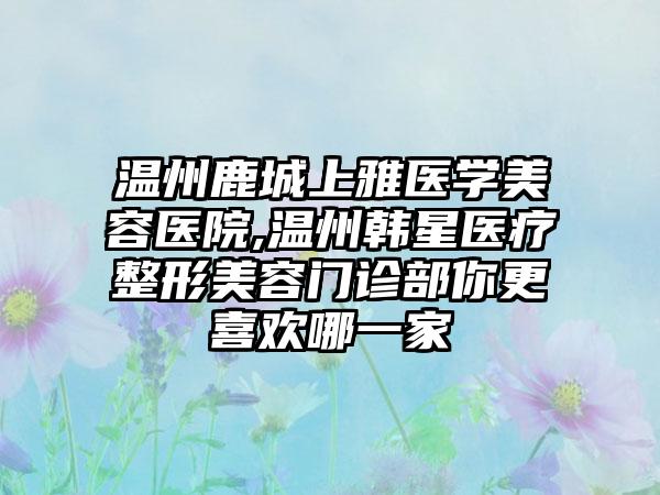 温州鹿城上雅医学美容医院,温州韩星医疗整形美容门诊部你更喜欢哪一家