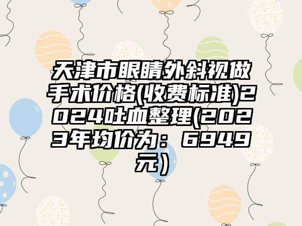 天津市眼睛外斜视做手术价格(收费标准)2024吐血整理(2023年均价为：6949元）