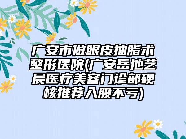 广安市做眼皮抽脂术整形医院(广安岳池艺晨医疗美容门诊部硬核推荐入股不亏)