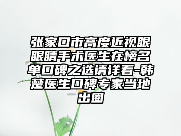 张家口市高度近视眼眼睛手术医生在榜名单口碑之选请详看-韩楚医生口碑专家当地出圈