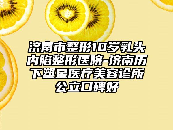 济南市整形10岁乳头内陷整形医院-济南历下塑星医疗美容诊所公立口碑好