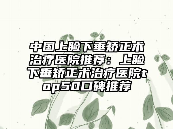 中国上睑下垂矫正术治疗医院推荐：上睑下垂矫正术治疗医院top50口碑推荐