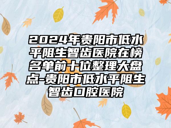 2024年贵阳市低水平阻生智齿医院在榜名单前十位整理大盘点-贵阳市低水平阻生智齿口腔医院