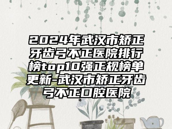 2024年武汉市矫正牙齿弓不正医院排行榜top10强正规榜单更新-武汉市矫正牙齿弓不正口腔医院