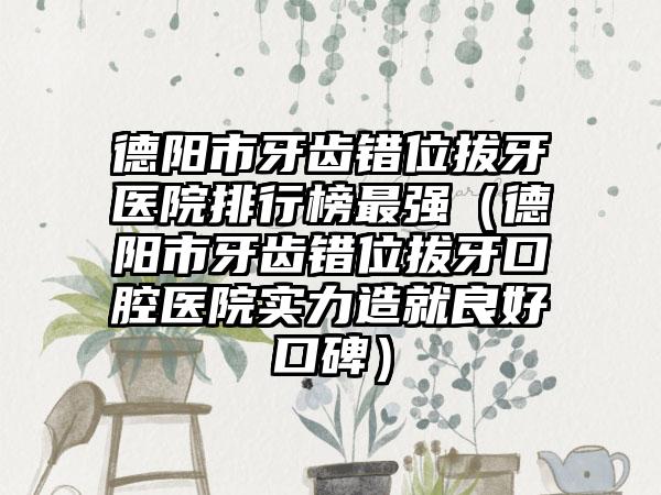 德阳市牙齿错位拔牙医院排行榜最强（德阳市牙齿错位拔牙口腔医院实力造就良好口碑）