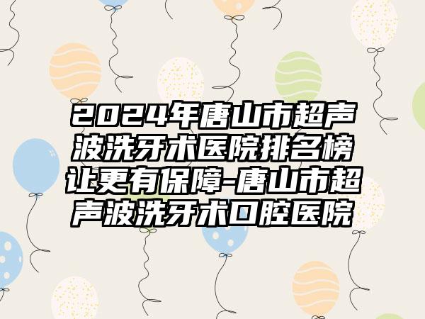 2024年唐山市超声波洗牙术医院排名榜让更有保障-唐山市超声波洗牙术口腔医院