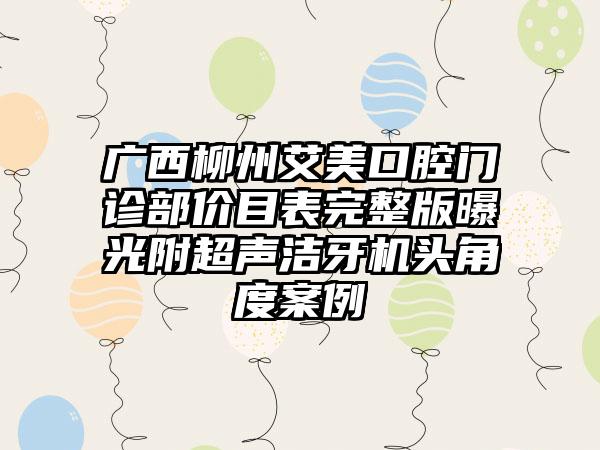 广西柳州艾美口腔门诊部价目表完整版曝光附超声洁牙机头角度案例