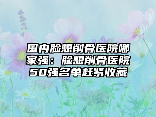 国内脸想削骨医院哪家强：脸想削骨医院50强名单赶紧收藏