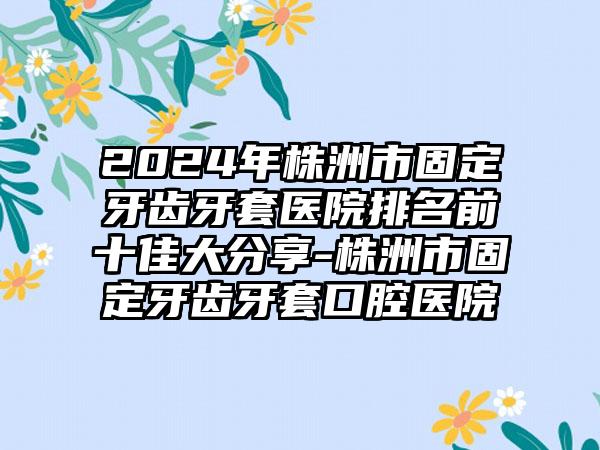 2024年株洲市固定牙齿牙套医院排名前十佳大分享-株洲市固定牙齿牙套口腔医院