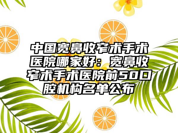 中国宽鼻收窄术手术医院哪家好：宽鼻收窄术手术医院前50口腔机构名单公布