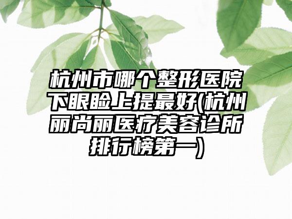 杭州市哪个整形医院下眼睑上提最好(杭州丽尚丽医疗美容诊所排行榜第一)