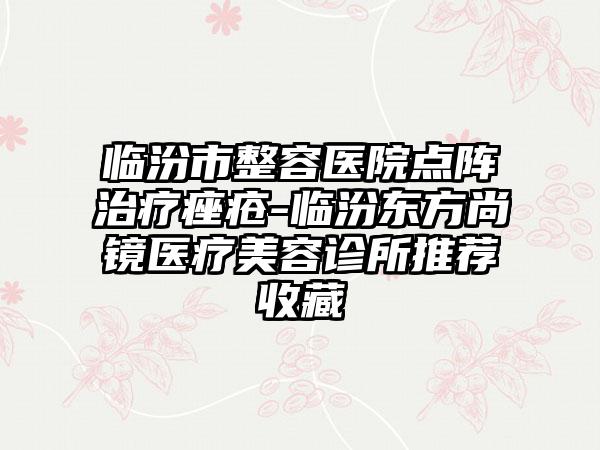 临汾市整容医院点阵治疗痤疮-临汾东方尚镜医疗美容诊所推荐收藏