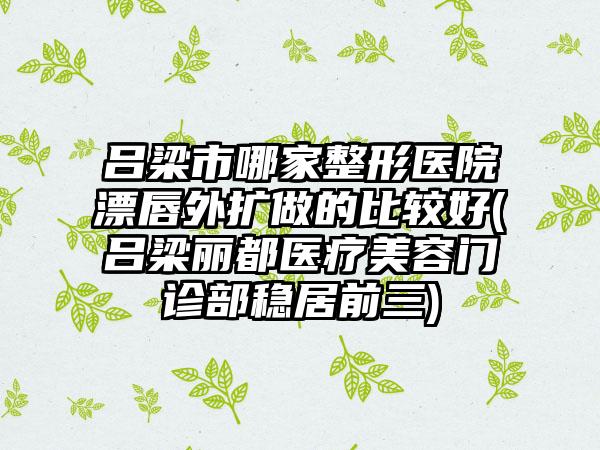 吕梁市哪家整形医院漂唇外扩做的比较好(吕梁丽都医疗美容门诊部稳居前三)