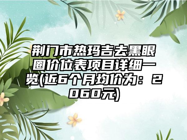 荆门市热玛吉去黑眼圈价位表项目详细一览(近6个月均价为：2060元)