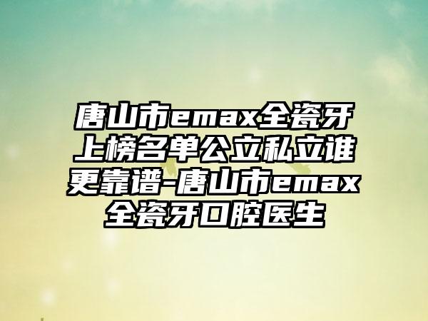 唐山市emax全瓷牙上榜名单公立私立谁更靠谱-唐山市emax全瓷牙口腔医生