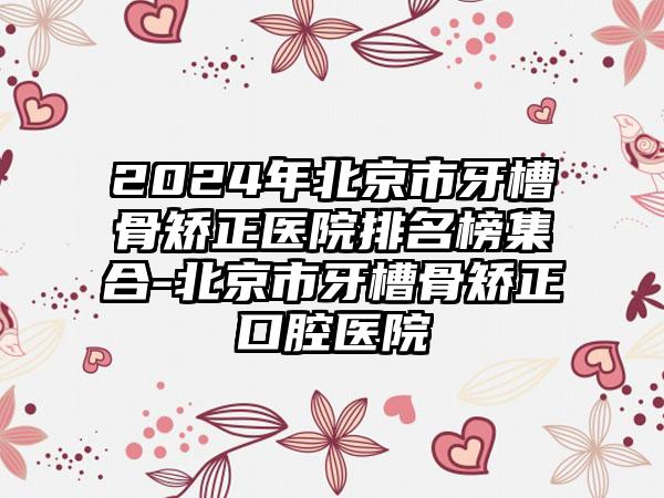 2024年北京市牙槽骨矫正医院排名榜集合-北京市牙槽骨矫正口腔医院