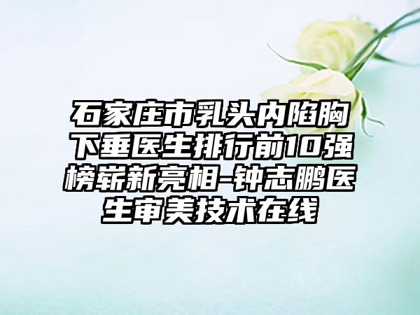 石家庄市乳头内陷胸下垂医生排行前10强榜崭新亮相-钟志鹏医生审美技术在线