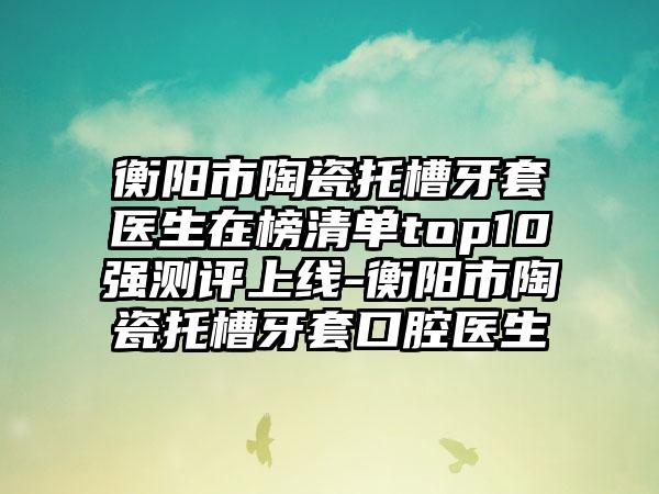 衡阳市陶瓷托槽牙套医生在榜清单top10强测评上线-衡阳市陶瓷托槽牙套口腔医生