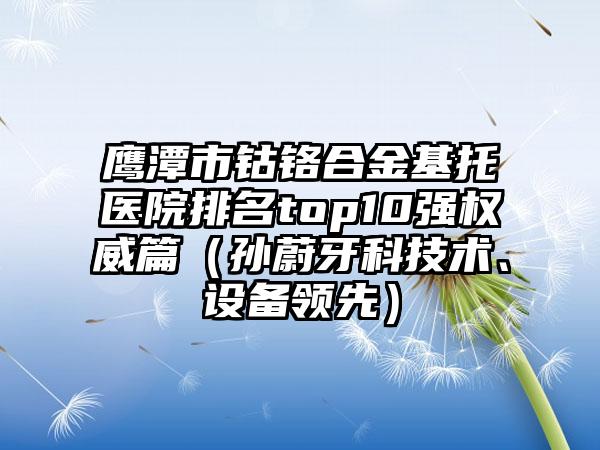 鹰潭市钴铬合金基托医院排名top10强权威篇（孙蔚牙科技术、设备领先）