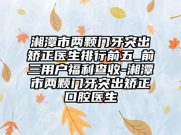 湘潭市两颗门牙突出矫正医生排行前五_前三用户福利查收-湘潭市两颗门牙突出矫正口腔医生