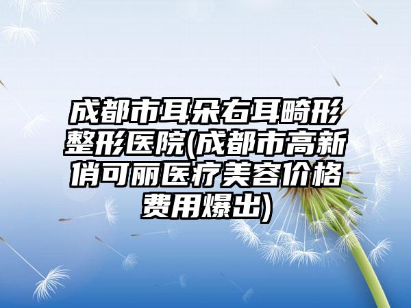 成都市耳朵右耳畸形整形医院(成都市高新俏可丽医疗美容价格费用爆出)