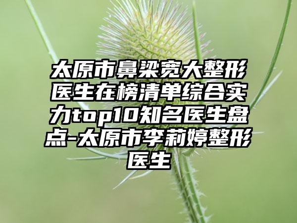 太原市鼻梁宽大整形医生在榜清单综合实力top10知名医生盘点-太原市李莉婷整形医生