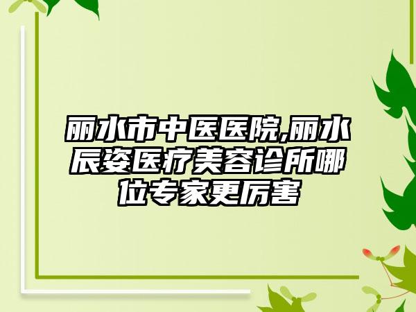 丽水市中医医院,丽水辰姿医疗美容诊所哪位专家更厉害