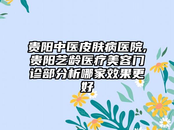 贵阳中医皮肤病医院,贵阳艺龄医疗美容门诊部分析哪家效果更好