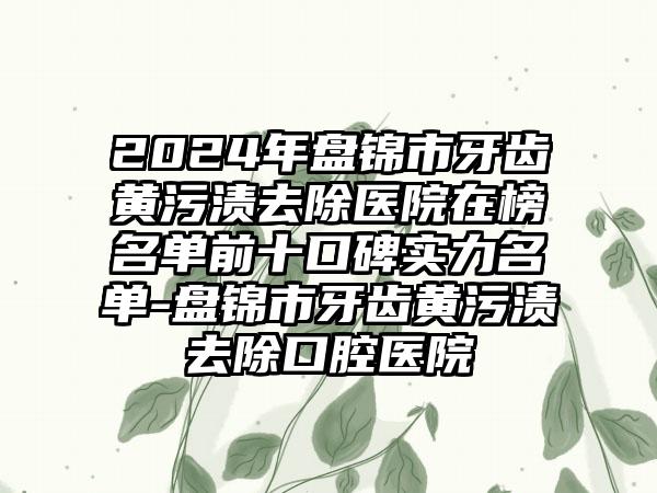 2024年盘锦市牙齿黄污渍去除医院在榜名单前十口碑实力名单-盘锦市牙齿黄污渍去除口腔医院