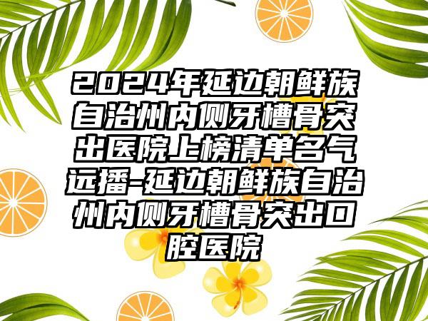 2024年延边朝鲜族自治州内侧牙槽骨突出医院上榜清单名气远播-延边朝鲜族自治州内侧牙槽骨突出口腔医院