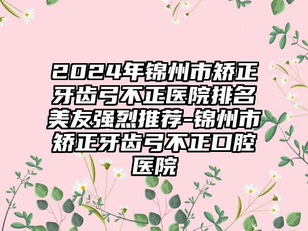 2024年锦州市矫正牙齿弓不正医院排名美友强烈推荐-锦州市矫正牙齿弓不正口腔医院