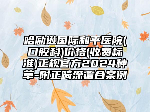 哈励逊国际和平医院(口腔科)价格(收费标准)正规官方2024种草-附正畸深覆合案例