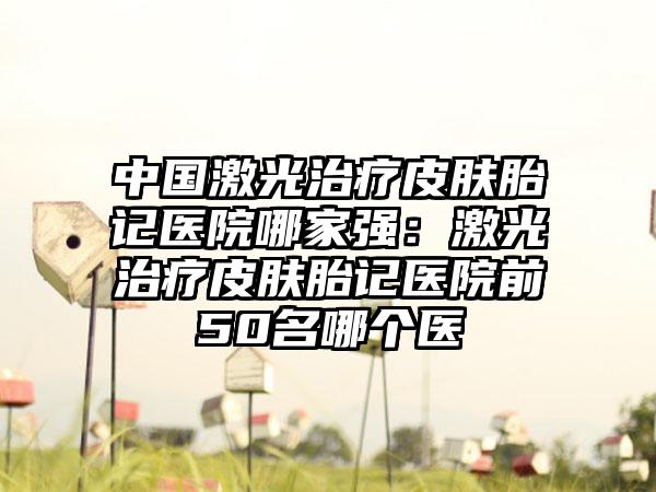 中国激光治疗皮肤胎记医院哪家强：激光治疗皮肤胎记医院前50名哪个医