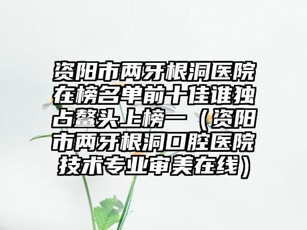 资阳市两牙根洞医院在榜名单前十佳谁独占鳌头上榜一（资阳市两牙根洞口腔医院技术专业审美在线）