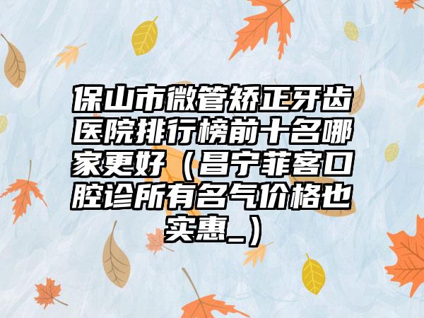 保山市微管矫正牙齿医院排行榜前十名哪家更好（昌宁菲客口腔诊所有名气价格也实惠_）