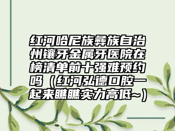 红河哈尼族彝族自治州镶牙金属牙医院在榜清单前十强难预约吗（红河弘德口腔一起来瞧瞧实力高低~）