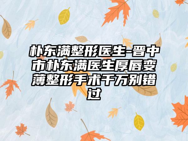 朴东满整形医生-晋中市朴东满医生厚唇变薄整形手术千万别错过