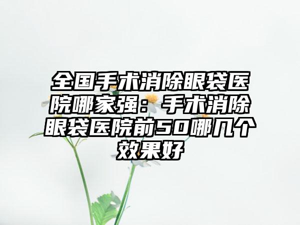 全国手术消除眼袋医院哪家强：手术消除眼袋医院前50哪几个效果好