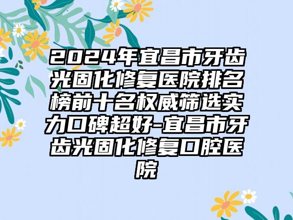 2024年宜昌市牙齿光固化修复医院排名榜前十名权威筛选实力口碑超好-宜昌市牙齿光固化修复口腔医院