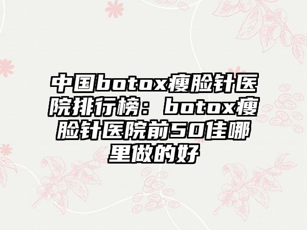 中国botox瘦脸针医院排行榜：botox瘦脸针医院前50佳哪里做的好