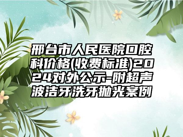 邢台市人民医院口腔科价格(收费标准)2024对外公示-附超声波洁牙洗牙抛光案例