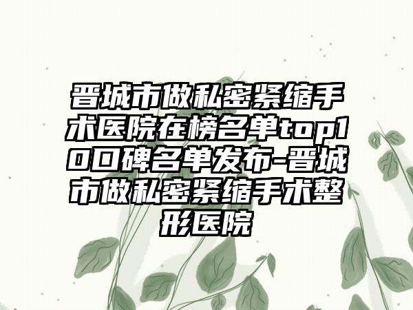 晋城市做私密紧缩手术医院在榜名单top10口碑名单发布-晋城市做私密紧缩手术整形医院