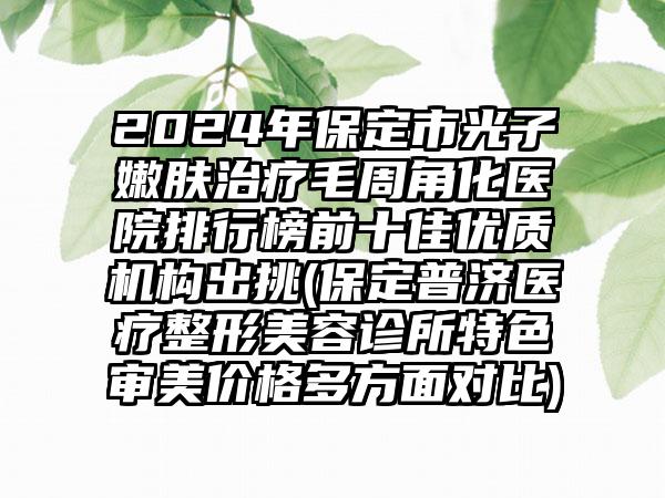 2024年保定市光子嫩肤治疗毛周角化医院排行榜前十佳优质机构出挑(保定普济医疗整形美容诊所特色审美价格多方面对比)