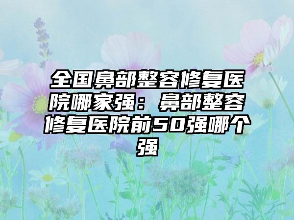 全国鼻部整容修复医院哪家强：鼻部整容修复医院前50强哪个强