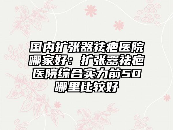 国内扩张器祛疤医院哪家好：扩张器祛疤医院综合实力前50哪里比较好