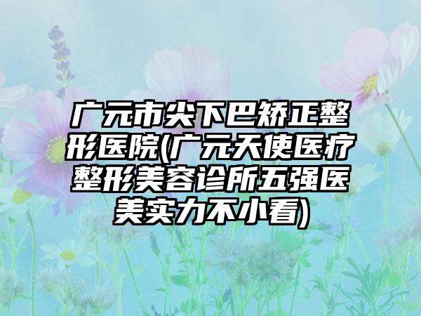 广元市尖下巴矫正整形医院(广元天使医疗整形美容诊所五强医美实力不小看)