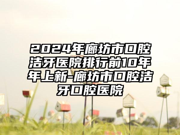 2024年廊坊市口腔洁牙医院排行前10年年上新-廊坊市口腔洁牙口腔医院