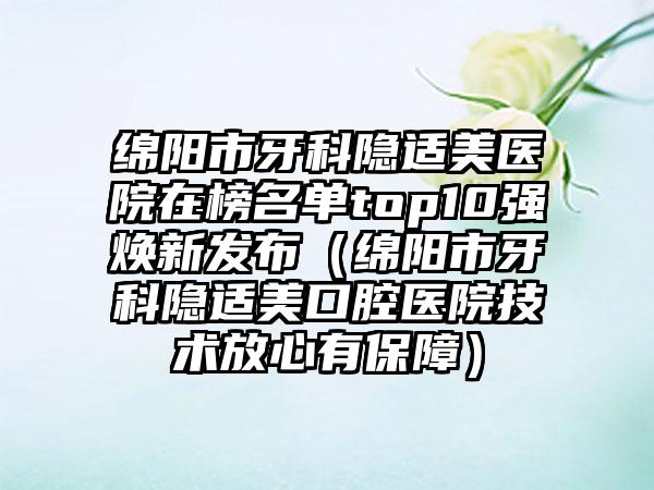 绵阳市牙科隐适美医院在榜名单top10强焕新发布（绵阳市牙科隐适美口腔医院技术放心有保障）